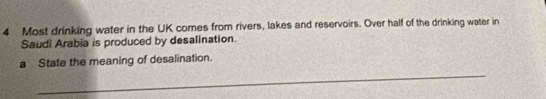 Most drinking water in the UK comes from rivers, lakes and reservoirs. Over half of the drinking water in 
Saudi Arabia is produced by desalination. 
a State the meaning of desalination. 
_