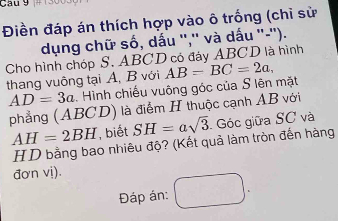 #1300301 
Điền đáp án thích hợp vào ô trống (chỉ sử 
dụng chữ số, dấu '','' và dấu ''-''). 
Cho hình chóp S. ABCD có đáy ABCD là hình 
thang vuông tại A, B với AB=BC=2a,
AD=3a. Hình chiếu vuông góc của S lên mặt 
phẳng (ABCD) là điểm H thuộc cạnh AB với
AH=2BH , biết SH=asqrt(3). Góc giữa SC và 
HD bằng bao nhiêu độ? (Kết quả làm tròn đến hàng 
đơn vị). 
Đáp án: