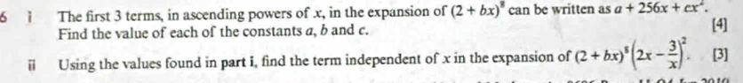 6 1 The first 3 terms, in ascending powers of x, in the expansion of (2+bx)^8 can be written as a+256x+cx^2. 
Find the value of each of the constants a, b and c. [4]
i Using the values found in part I, find the term independent of x in the expansion of (2+bx)^8(2x- 3/x )^2. [3]