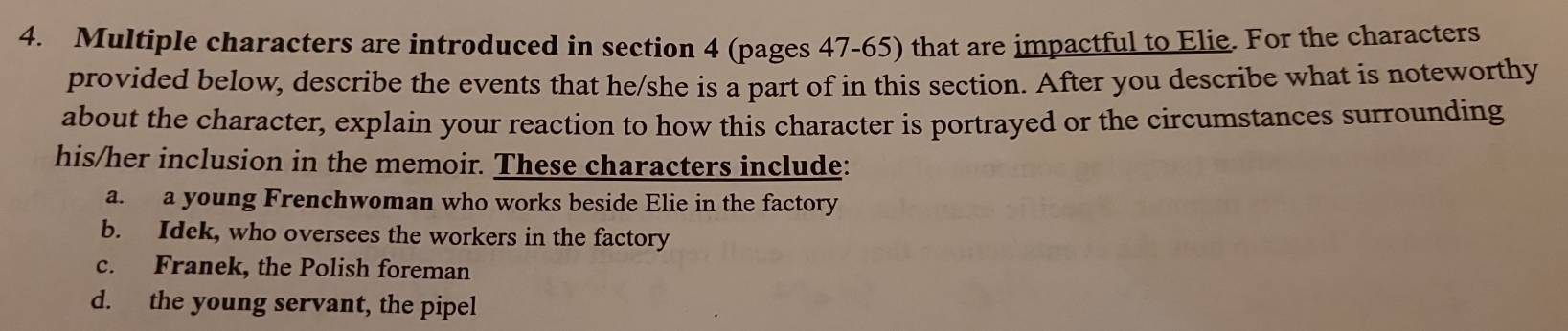 Multiple characters are introduced in section 4 (pages 47-65) that are impactful to Elie. For the characters
provided below, describe the events that he/she is a part of in this section. After you describe what is noteworthy
about the character, explain your reaction to how this character is portrayed or the circumstances surrounding
his/her inclusion in the memoir. These characters include:
a. a young Frenchwoman who works beside Elie in the factory
b. Idek, who oversees the workers in the factory
c. Franek, the Polish foreman
d. the young servant, the pipel