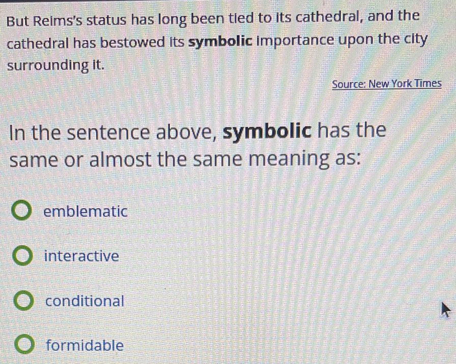 But Reims's status has long been tied to its cathedral, and the
cathedral has bestowed its symbolic importance upon the city
surrounding it.
Source: New York Times
In the sentence above, symbolic has the
same or almost the same meaning as:
emblematic
interactive
conditional
formidable