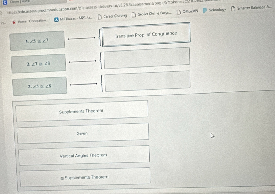 Clavier 
ttps://cdn.assess.prod.mheducation.com/dle-assess-delivery-ui/v3.28.3/assessment/page/5?token=5cf2102e82 
Office365 Schoology Smarter Balanced A... 
by-- Home i Occupation... MP3Juices - MP3 Ju... Career Cruising Grolier Online Encyc.== 
1. ∠ 5≌ ∠ 7 Transitive Prop, of Congruence 
2. ∠ 7≌ ∠ 8
3. ∠ 5≌ ∠ 8
Supplements Theorem 
Given 
Vertical Angles Theorem 
2 Supplements Theorem