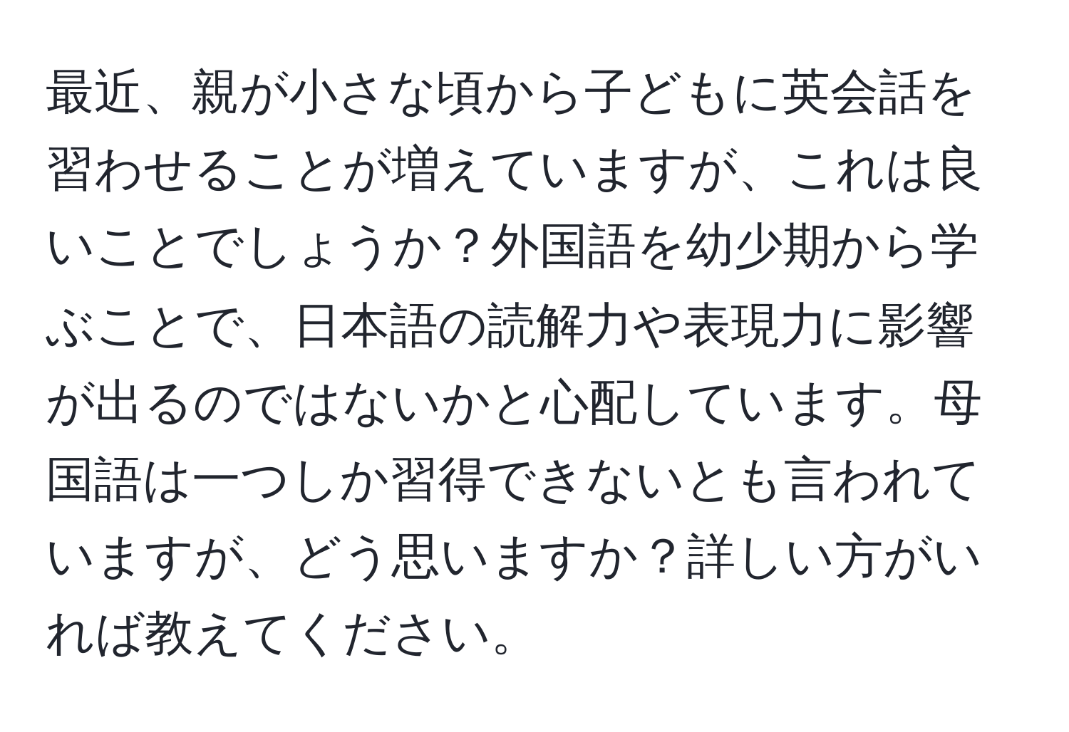 最近、親が小さな頃から子どもに英会話を習わせることが増えていますが、これは良いことでしょうか？外国語を幼少期から学ぶことで、日本語の読解力や表現力に影響が出るのではないかと心配しています。母国語は一つしか習得できないとも言われていますが、どう思いますか？詳しい方がいれば教えてください。