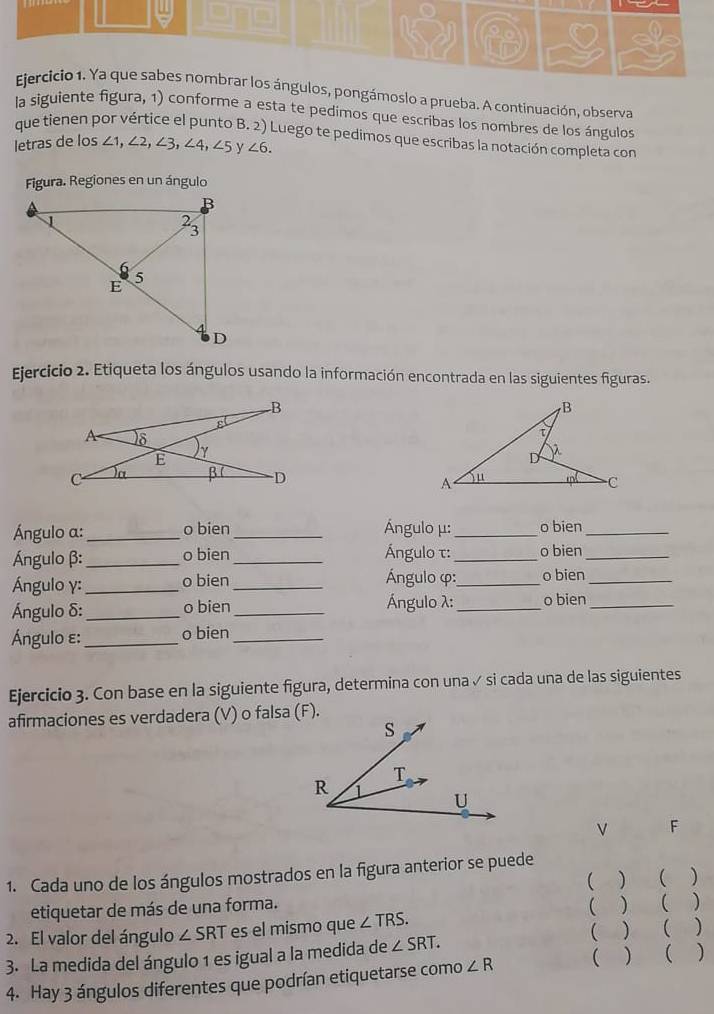 = 
Ejercicio 1. Ya que sabes nombrar los ángulos, pongámoslo a prueba. A continuación, observa 
la siguiente figura, 1) conforme a esta te pedimos que escribas los nombres de los ángulos 
que tienen por vértice el punto B. 2) Luego te pedimos que escribas la notación completa con 
letras de los ∠ 1, ∠ 2, ∠ 3, ∠ 4, ∠ 5 v ∠ 6. 
Figura. Regiones en un ángulo 
Ejercicio 2. Etiqueta los ángulos usando la información encontrada en las siguientes figuras. 

Ángulo a : _o bien _Ángulo μ :_ o bien_ 
Ángulo β :_ o bien_ Ángulo τ :_ o bien_ 
Ángulo γ : _o bien_ Ángulo φ :_ o bien_ 
Ángulo δ :_ o bien_ Ángulo λ :_ o bien_ 
Ángulo ε : _o bien_ 
Ejercicio 3. Con base en la siguiente figura, determina con una ✓ si cada una de las siguientes 
afirmaciones es verdadera (V) o falsa (F). 
ν F 
1. Cada uno de los ángulos mostrados en la figura anterior se puede 
( ) ( ) 
etiquetar de más de una forma. ( ) ( 
2. El valor del ángulo ∠ SRT es el mismo que ∠ TRS. 
( ) ( ) 
3. La medida del ángulo 1 es igual a la medida de ∠ SRT. 
4. Hay 3 ángulos diferentes que podrían etiquetarse como ∠ R  ) ( )