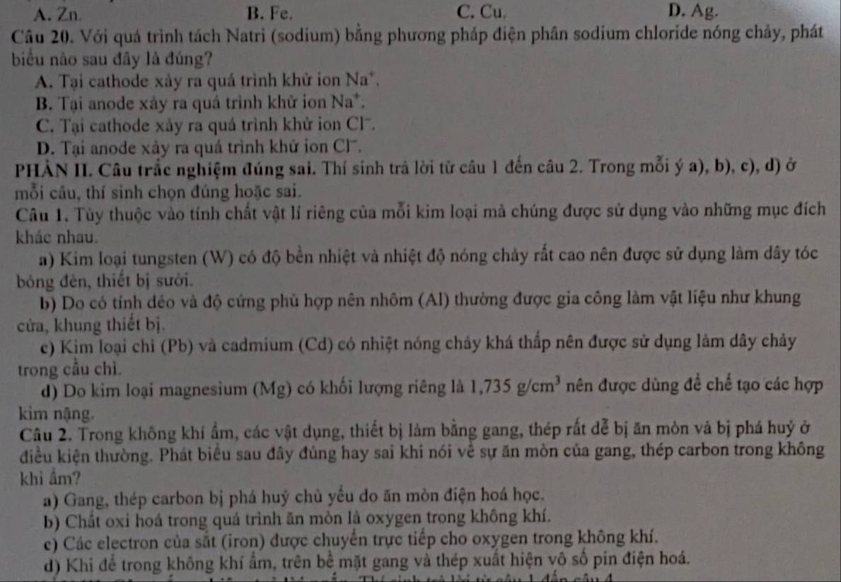 A. Zn. B. Fe. C. Cu. D. Ag.
Câu 20. Với quá trình tách Natri (sodium) bằng phương pháp điện phân sodium chloride nóng chảy, phát
biểu nào sau đây là đúng?
A. Tại cathode xảy ra quá trình khử ion Na^+.
B. Tại anode xây ra quá trình khử ion Na*.
C. Tại cathode xảy ra quá trình khử ion Cl.
D. Tại anode xảy ra quá trình khử ion Cl.
PHÀN II. Câu trắc nghiệm đúng sai. Thí sinh trả lời từ câu 1 đến câu 2. Trong mỗi ý a), b), c), d) ở
mỗi câu, thí sinh chọn đúng hoặc sai.
Câu 1. Tùy thuộc vào tính chất vật lí riêng của mỗi kim loại mả chúng được sử dụng vào những mục đích
kháo nhau.
a) Kim loại tungsten (W) có độ bền nhiệt và nhiệt độ nóng chảy rất cao nên được sử dụng làm dây tóc
bóng đèn, thiết bị sưới.
b) Do có tính déo và độ cứng phù hợp nên nhôm (Al) thường được gia công làm vật liệu như khung
cửa, khung thiết bị.
c) Kim loại chỉ (Pb) và cadmium (Cd) có nhiệt nóng chảy khá thấp nên được sử dụng làm dây chảy
trong cầu chì.
d) Do kim loại magnesium (Mg) có khối lượng riêng là 1,735g/cm^3 nên được dùng đề chế tạo các hợp
kim nặng.
Câu 2. Trong không khí ẩm, các vật dụng, thiết bị làm bằng gang, thép rất đễ bị ăn mòn và bị phá huỷ ở
điều kiện thường. Phát biểu sau đây đúng hay sai khi nói về sự ăn mòn của gang, thép carbon trong không
khi ẩm?
a) Gang, thép carbon bị phá huý chủ yếu do ăn mòn điện hoá học.
b) Chất oxi hoá trong quá trình ăn mòn là oxygen trong không khí.
c) Các electron của sắt (iron) được chuyển trực tiếp cho oxygen trong không khí.
d) Khi để trong không khí ẩm, trên bể mặt gang và thép xuất hiện vô số pin điện hoá.