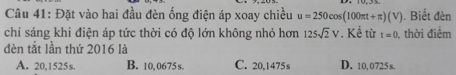 Đặt vào hai đầu đèn ống điện áp xoay chiều u=250cos (100π t+π )(V). Biết đèn
chi sáng khi điện áp tức thời có độ lớn không nhỏ hơn 125sqrt(2)V. Kể từ t=0 , thời điểm
đèn tắt lần thứ 2016 là
A. 20,1525s. B. 10,0675 s. C. 20,1475s D. 10,0725s.