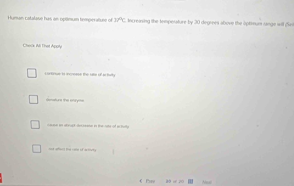 Human catalase has an optimum temperature of 37°C. Increasing the temperature by 30 degrees above the optimum range will (Sel
Check All That Apply
continue to increase the rate of activity
denature the enzyme.
cause an abrupt decrease in the rate of activity.
not affect the rate of activity
Proy 20 of 20 Next