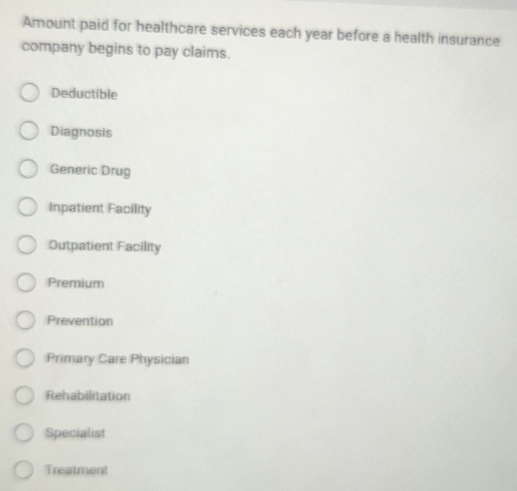 Amount paid for healthcare services each year before a health insurance
company begins to pay claims.
Deductible
Diagnosis
Generic Drug
Inpatient Facility
Outpatient Facility
Premium
Prevention
Primary Care Physician
Rehabilitation
Specialist
Treatment