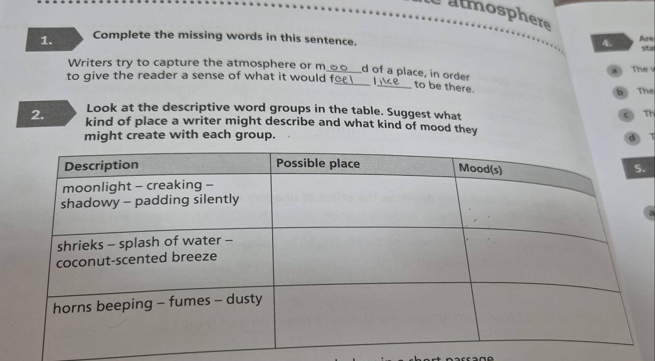 é atmosphere 
1. Complete the missing words in this sentence. Are 
sta 
Writers try to capture the atmosphere or m_ d of a place, in order The v 
a 
to give the reader a sense of what it would f_ _to be there. 
b The 
Look at the descriptive word groups in the table. Suggest what 
Th 
2. kind of place a writer might describe and what kind of mood they 
might create with each group. d 
. 
a