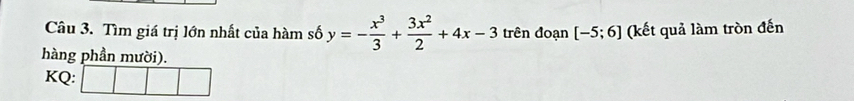 Tìm giá trị lớn nhất của hàm số y=- x^3/3 + 3x^2/2 +4x-3 trên đoạn [-5;6] (kết quả làm tròn đến 
hàng phần mười). 
KQ: