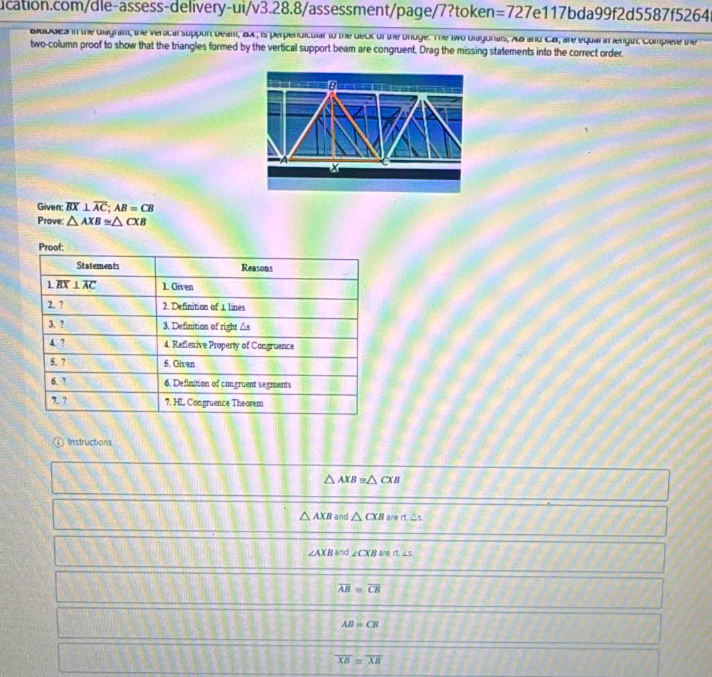 =727 7e117bda99f2d5587f5264 
aibdes in the diagram, the verticalsupport beam, BX , is perpendiculal to the deck of the brdge. The two diagonals, XB and C. B, are equar in lengui. Complete the 
two-column proof to show that the triangles formed by the vertical support beam are congruent. Drag the missing statements into the correct order. 
B 
X 
Given: overline BX⊥ overline AC; AB=CB
Prove: △ AXB≌ △ CXB
Proof: 
Statements Reasons 
L overline BX⊥ overline AC 1. Given 
2. ? 
2. Definition of 1 lines 
3. ? 3. Definition of right △s
4. ? 4. Reflexive Property of Congruence 
5. ? 5. Given 
6. ? 6. Definition of congruent segments 
7. ? 7. HL Congruence Theorem 
Instructions
△ AXB≌ △ CXB
△ AXB and △ CXB are rt△ s.
∠ AXBar d ∠ CXB are rt.∠ s
overline AB≌ overline CB
AB=CB
overline XB≌ overline XB