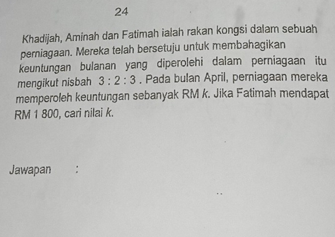 Khadijah, Aminah dan Fatimah ialah rakan kongsi dalam sebuah 
perniagaan. Mereka telah bersetuju untuk membahagikan 
keuntungan bulanan yang diperolehi dalam perniagaan itu 
mengikut nisbah 3:2:3. Pada bulan April, perniagaan mereka 
memperoleh keuntungan sebanyak RM k. Jika Fatimah mendapat
RM 1 800, cari nilai k. 
Jawapan :