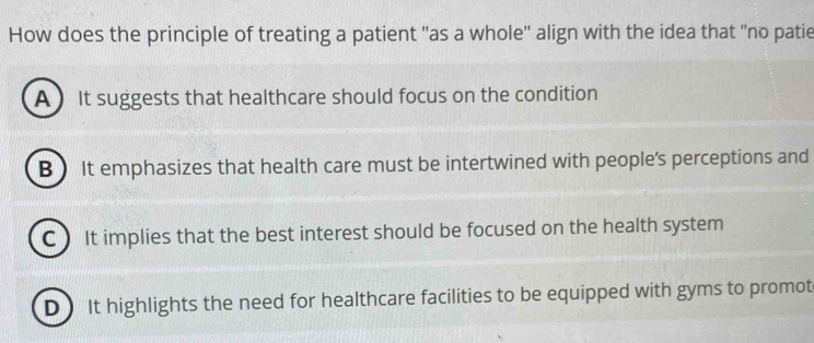 How does the principle of treating a patient "as a whole'' align with the idea that "no patie
A  It suggests that healthcare should focus on the condition
B ) It emphasizes that health care must be intertwined with people's perceptions and
C It implies that the best interest should be focused on the health system
D) It highlights the need for healthcare facilities to be equipped with gyms to promot