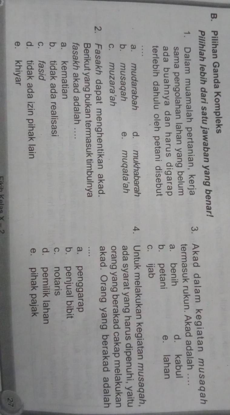 Pilihan Ganda Kompleks
Pilihlah lebih dari satu jawaban yang benar!
1. Dalam muamalah pertanian, kerja 3. Akad dalam kegiatan musaqah
sama pengolahan lahan yang belum termasuk rukun. Akad adalah ….
ada buahnya dan harus digarap a. benih d. kabul
terlebih dahulu oleh petani disebut b. petani e. lahan
c. ijab
a. mudarabah d. mukhabarah 4. Untuk melakukan kegiatan musaqah,
b. musaqah e. muqata’ah
ada syarat yang harus dipenuhi, yaitu
c. muzara'ah
orang yang berakad cakap melakukan
2. Fasakh dapat menghentikan akad. akad. Orang yang berakad adalah
Berikut yang bukan termasuk timbulnya
_..
fasakh akad adalah .... a. penggarap
a. kematian b. penjual bibit
b. tidak ada realisasi c. notaris
c. fasid d. pemilik lahan
d. tidak ada izin pihak lain e. pihak pajak
e. khiyar
27
Eikih Kelas X − 2