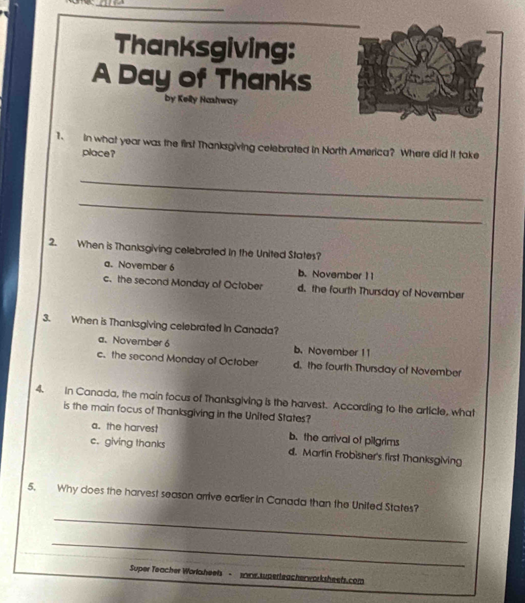 Thanksgiving:
A Day of Thanks
by Kelly Hashway
1. in what year was the first Thanksgiving celebrated in North America? Where did it take
place?
_
_
2. When is Thanksgiving celebrated In the United States?
a.November 6 b. November 11
c. the second Monday of October d. the fourth Thursday of November
3. When is Thanksgiving celebrated in Canada?
a. November 6 b.November 11
c. the second Monday of October d. the fourth Thursday of November
4. In Canada, the main focus of Thanksgiving is the harvest. According to the article, what
is the main focus of Thanksgiving in the United States?
a. the harvest b.the arrival of pilgrims
c. giving thanks d. Martin Frobisher's first Thanksgiving
_
5. Why does the harvest season arrive earlier in Canada than the United States?
_
Super Teacher Worlgsheets - nw superleacherworksheets.com