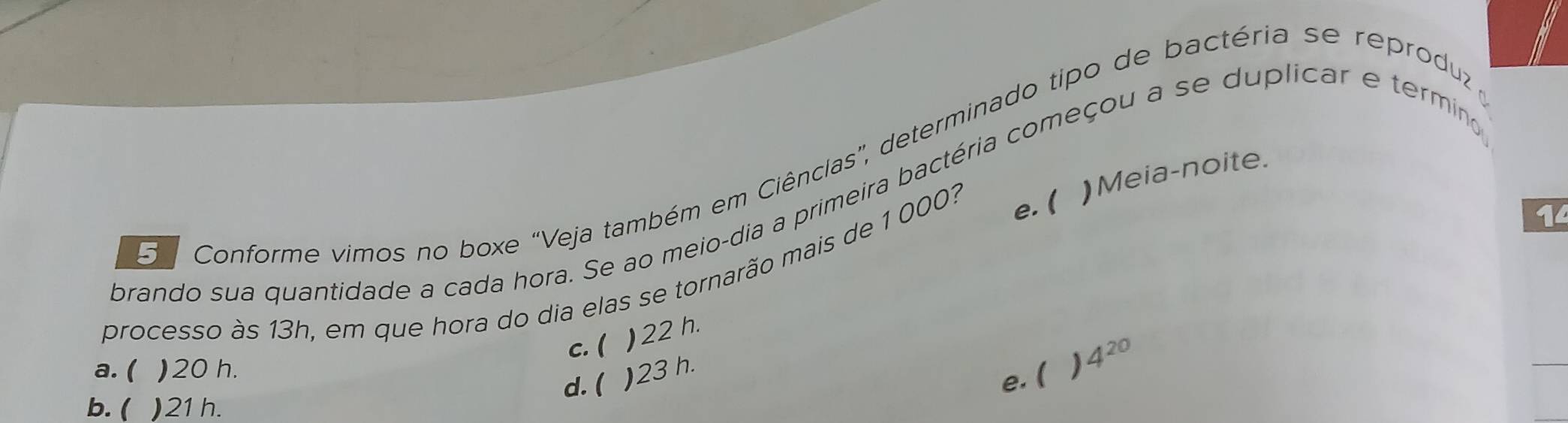 da Conforme vimos no boxe "Veja também em Ciênclas', determinado tipo de bactéria se reproduz
e. ( ) Meia-noite.
prando sua quantidade a cada hora. Se ao meio-dia a primeira bactéria começou a se duplicar e termino
processo às 13h, em que hora do dia elas se tornarão mais de 1 000?
14
c. ( ) 22 h.
a. ( ) 20 h.
b. ( ) 21h. d. ( ) 23 h.
e. ( ) 4^(20)