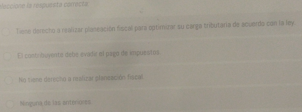 eleccione la respuesta correcta:
Tiene derecho a realizar planeación fiscal para optimizar su carga tributaria de acuerdo con la ley.
El contribuyente debe evadir el pago de impuestos.
No tiene derecho a realizar planeación fiscal.
Ninguna de las anteriores.