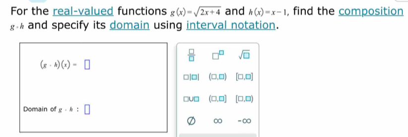 For the real-valued functions g(x)=sqrt(2x+4) and h(x)=x-1 , find the composition
and specify its domain using interval notation.
 □ /□   □^(□) sqrt(□ )
(g· h)(x)=□
(□ ,□ ) [□ ,□ ]
(□ ,□ ] [□ ,□ )
Domain of g· h:□
∞ -∞