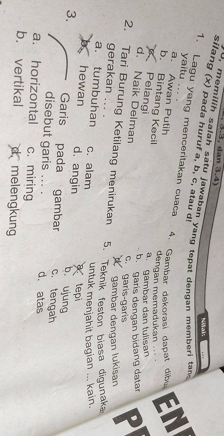 3.3, dan 3.4)
Nilai:
o, memilih salah satu jawaban yang tepat dengan memberi tand
silang (x) pada huruf a, b, c, atau d!
1. Lagu yang menceritakan cuaca
yaitu ... .
4. Gambar dekorasi dapat dibu EN
a. Awan Putih
b. Bintang Kecil
dengan memadukan ..
Pelangi
a. gambar dan tulisan
b. garis dengan bidang datar D
d. Naik Delman c. garis-garis
I
N gambar dengan lukisan
2. Tari Burung Ketilang menirukan 5. Teknik feston biasa digunaka
gerakan ... .
a. tumbuhan c. alam
untuk menjahit bagian ... kain.
x hewan d. angin
a tepi
b. ujung
3. Garis pada gambar c. tengah
disebut garis ... . d. atas
a. horizontal c. miring
b. vertikal d melengkung