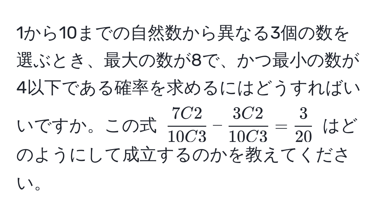 1から10までの自然数から異なる3個の数を選ぶとき、最大の数が8で、かつ最小の数が4以下である確率を求めるにはどうすればいいですか。この式 $ 7C2/10C3  -  3C2/10C3  =  3/20 $ はどのようにして成立するのかを教えてください。