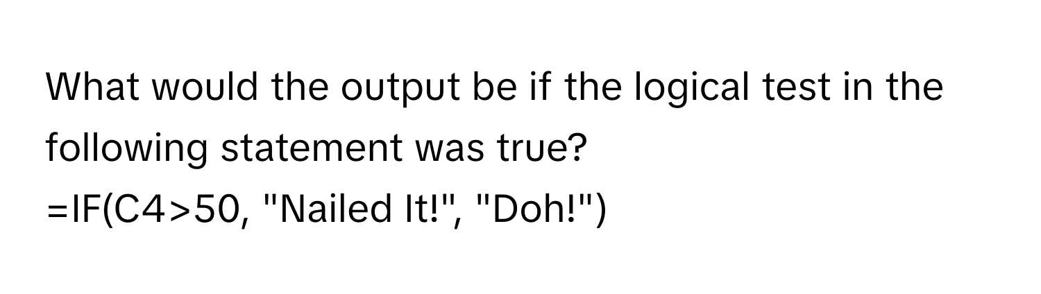 What would the output be if the logical test in the following statement was true? 
=IF(C4>50, "Nailed It!", "Doh!")