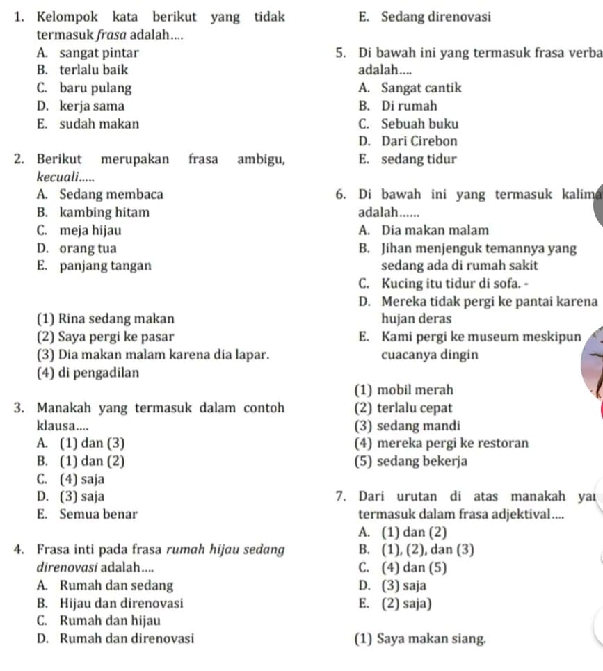 Kelompok kata berikut yang tidak E. Sedang direnovasi
termasuk frasa adalah....
A. sangat pintar 5. Di bawah ini yang termasuk frasa verba
B. terlalu baik adalah....
C. baru pulang A. Sangat cantik
D. kerja sama B. Di rumah
E. sudah makan C. Sebuah buku
D. Dari Cirebon
2. Berikut merupakan frasa ambigu, E. sedang tidur
kecuali.....
A. Sedang membaca 6. Di bawah ini yang termasuk kalima
B. kambing hitam adalah......
C. meja hijau A. Dia makan malam
D. orang tua B. Jihan menjenguk temannya yang
E. panjang tangan sedang ada di rumah sakit
C. Kucing itu tidur di sofa. -
D. Mereka tidak pergi ke pantai karena
(1) Rina sedang makan hujan deras
(2) Saya pergi ke pasar E. Kami pergi ke museum meskipun
(3) Dia makan malam karena dia lapar. cuacanya dingin
(4) di pengadilan
(1) mobil merah
3. Manakah yang termasuk dalam contoh (2) terlalu cepat
klausa.... (3) sedang mandi
A. (1) dan (3) (4) mereka pergi ke restoran
B. (1) dan (2) (5) sedang bekerja
C. (4) saja
D. (3) saja 7. Dari urutan di atas manakah yai
E. Semua benar termasuk dalam frasa adjektival....
A. (1) dan (2)
4. Frasa inti pada frasa rumah hijau sedang B. (1), (2), dan (3)
direnovasí adalah.... C. (4) dan (5)
A. Rumah dan sedang D. (3) saja
B. Hijau dan direnovasi E. (2) saja)
C. Rumah dan hijau
D. Rumah dan direnovasi (1) Saya makan siang.