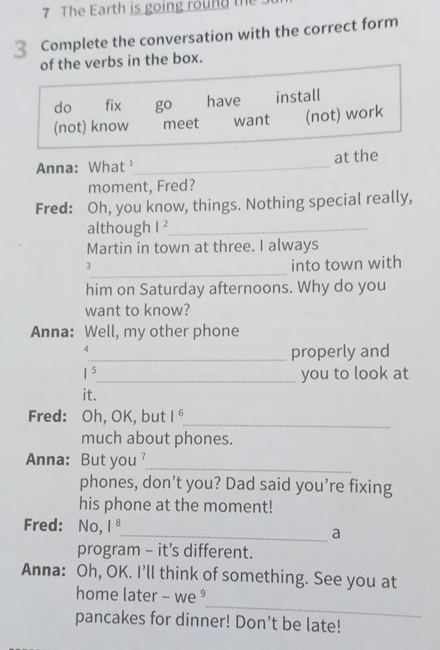 The Earth is going round the
3 Complete the conversation with the correct form
of the verbs in the box.
do fix go have install
(not) know meet want (not) work
Anna: What¹_ at the
moment, Fred?
Fred: Oh, you know, things. Nothing special really,
although l^2 _
Martin in town at three. I always
_
3
into town with
him on Saturday afternoons. Why do you
want to know?
Anna: Well, my other phone
7
_properly and
5_ you to look at
it.
Fred: Oh, OK, but 1^6 _
much about phones.
Anna: But you _
phones, don’t you? Dad said you’re fixing
his phone at the moment!
Fred: No, 1^8
_a
program - it’s different.
Anna: Oh, OK. I’ll think of something. See you at
_
home later - we ⁹
pancakes for dinner! Don’t be late!