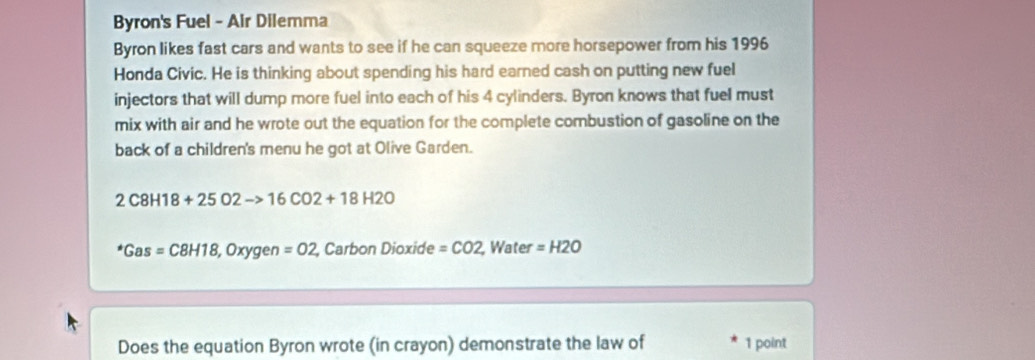 Byron's Fuel - Air Dilemma 
Byron likes fast cars and wants to see if he can squeeze more horsepower from his 1996 
Honda Civic. He is thinking about spending his hard earned cash on putting new fuel 
injectors that will dump more fuel into each of his 4 cylinders. Byron knows that fuel must 
mix with air and he wrote out the equation for the complete combustion of gasoline on the 
back of a children's menu he got at Olive Garden.
2C8H18+25O2to 16CO2+18H2O^*Gas=C8H18, Oxygen=O2 , Carbon Dioxide =CO2 , Water =H2O
Does the equation Byron wrote (in crayon) demonstrate the law of 1 point