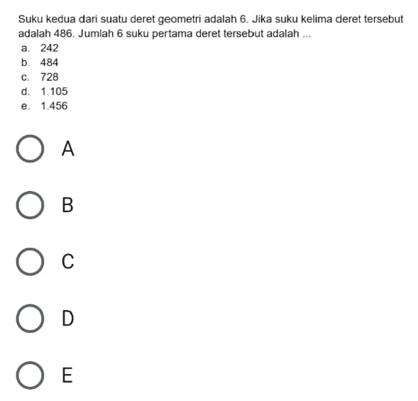 Suku kedua dari suatu deret geometri adalah 6. Jika suku kelima deret tersebut
adalah 486. Jumlah 6 suku pertama deret tersebut adalah ...
a. 242
b. 484
c. 728
d. 1.105
e. 1.456
A
B
C
D
E