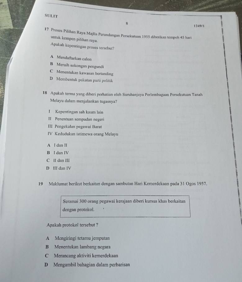 SULIT
8 1249/1
17 Proses Pilihan Raya MajIis Perundangan Persekutuan 1955 diberikan tempoh 45 hari
untuk kempen pilihan raya.
Apakah kepentingan proses tersebut?
A Mendaftarkan calon
B Meraih sokongan pengundi
C Menentukan kawasan bertanding
D Membentuk pakatan parti politik
18 Apakah terma yang diberi perhatian oleh Suruhanjaya Perlembagaan Persekutuan Tanah
Melayu dalam menjalankan tugasnya?
I Kepentingan sah kaum lain
II Penentuan sempadan negeri
III Pengekalan pegawai Barat
IV Kedudukan istimewa orang Melayu
A I dan II
B I dan IV
C ll dan II
D II dan IV
19 Maklumat berikut berkaitan dengan sambutan Hari Kemerdekaan pada 31 Ogos 1957.
Seramai 300 orang pegawai kerajaan diberi kursus khas berkaitan
dengan protokol.
Apakah protokol tersebut ?
A Mengiringi tetamu jemputan
B Menentukan lambang negara
C Merancang aktiviti kemerdekaan
D Mengambil bahagian dalam perbarisan