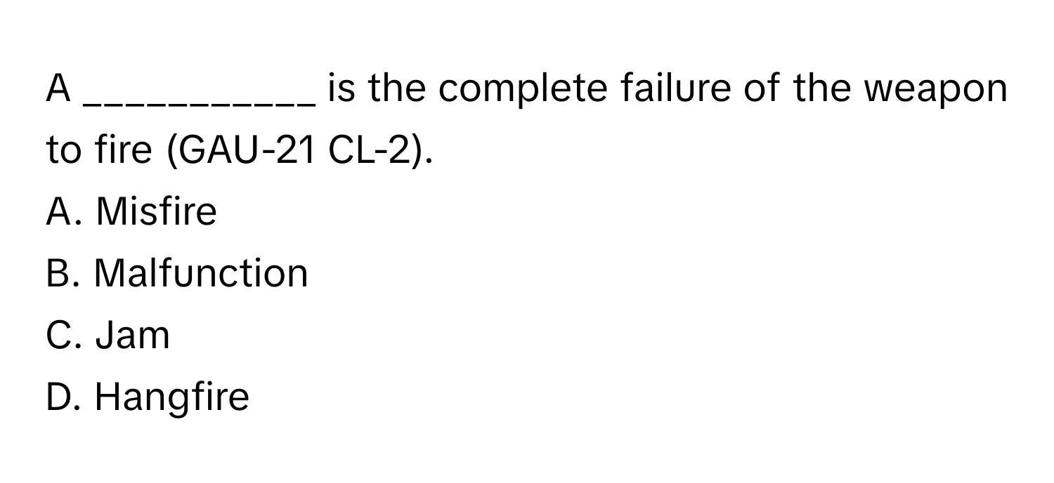 A ___________ is the complete failure of the weapon to fire (GAU-21 CL-2).

A. Misfire
B. Malfunction
C. Jam
D. Hangfire