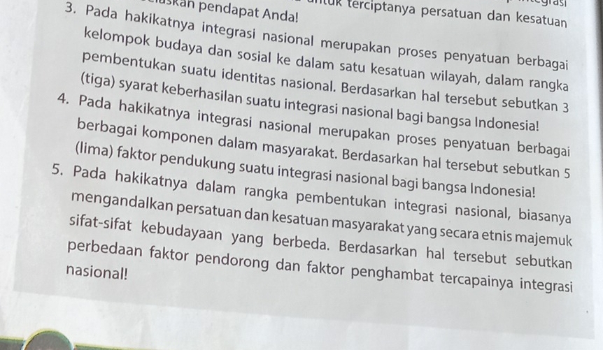 egrast 
uskan pendapat Anda! 
intuk terciptanya persatuan dan kesatuan 
3. Pada hakikatnya integrasi nasional merupakan proses penyatuan berbagai 
kelompok budaya dan sosial ke dalam satu kesatuan wilayah, dalam rangka 
pembentukan suatu identitas nasional. Berdasarkan hal tersebut sebutkan 3 
(tiga) syarat keberhasilan suatu integrasi nasional bagi bangsa Indonesia! 
4. Pada hakikatnya integrasi nasional merupakan proses penyatuan berbagai 
berbagai komponen dalam masyarakat. Berdasarkan hal tersebut sebutkan 5
(lima) faktor pendukung suatu integrasi nasional bagi bangsa Indonesia! 
5. Pada hakikatnya dalam rangka pembentukan integrasi nasional, biasanya 
mengandalkan persatuan dan kesatuan masyarakat yang secara etnis majemuk 
sifat-sifat kebudayaan yang berbeda. Berdasarkan hal tersebut sebutkan 
perbedaan faktor pendorong dan faktor penghambat tercapainya integrasi 
nasional!