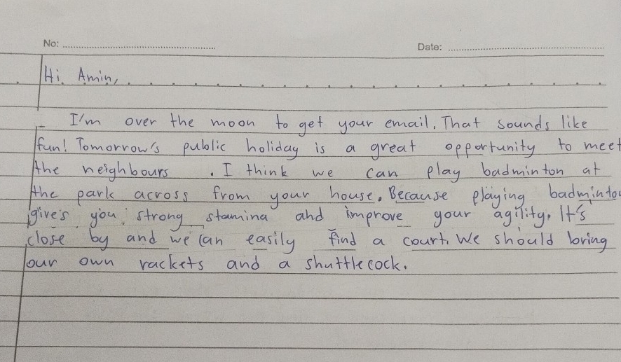 Hi. Amin, 
I'm over the moon to get your email, That sounds like 
fun! Tomorrow's public holiday is a great opportunity to meet 
Ahe neighbours. I think we can play badminton at 
the park across from your house. Because playing badminto 
give's you strong stamina and improve your agility. It's 
close by and we can easily find a court We should bring 
Your own rackets and a shuttlecock.