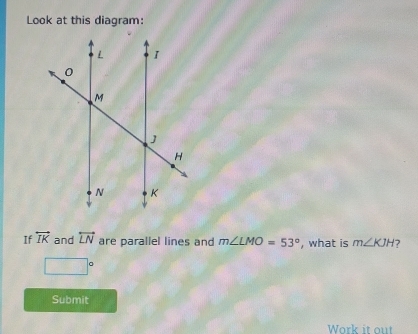 Look at this diagram: 
If overleftrightarrow IK and overleftrightarrow LN are parallel lines and m∠ LMO=53° , what is m∠ KJH
□°
Submit 
Work it out