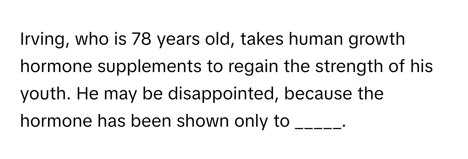 Irving, who is 78 years old, takes human growth hormone supplements to regain the strength of his youth. He may be disappointed, because the hormone has been shown only to _____.