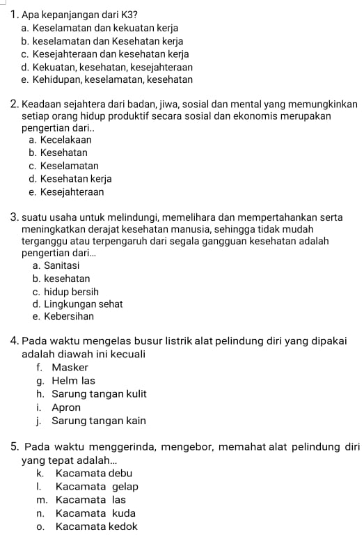 Apa kepanjangan dari K3?
a. Keselamatan dan kekuatan kerja
b. keselamatan dan Kesehatan kerja
c. Kesejahteraan dan kesehatan kerja
d. Kekuatan, kesehatan, kesejahteraan
e. Kehidupan, keselamatan, kesehatan
2. Keadaan sejahtera dari badan, jiwa, sosial dan mental yang memungkinkan
setiap orang hidup produktif secara sosial dan ekonomis merupakan
pengertian dari..
a. Kecelakaan
b. Kesehatan
c. Keselamatan
d. Kesehatan kerja
e. Kesejahteraan
3. suatu usaha untuk melindungi, memelihara dan mempertahankan serta
meningkatkan derajat kesehatan manusia, sehingga tidak mudah
terganggu atau terpengaruh dari segala gangguan kesehatan adalah
pengertian dari...
a. Sanitasi
b. kesehatan
c. hidup bersih
d. Lingkungan sehat
e. Kebersihan
4. Pada waktu mengelas busur listrik alat pelindung diri yang dipakai
adalah diawah ini kecuali
f. Masker
g. Helm las
h. Sarung tangan kulit
i. Apron
j. Sarung tangan kain
5. Pada waktu menggerinda, mengebor, memahat alat pelindung diri
yang tepat adalah...
k. Kacamata debu
1. Kacamata gelap
m. Kacamata las
n. Kacamata kuda
o. Kacamata kedok