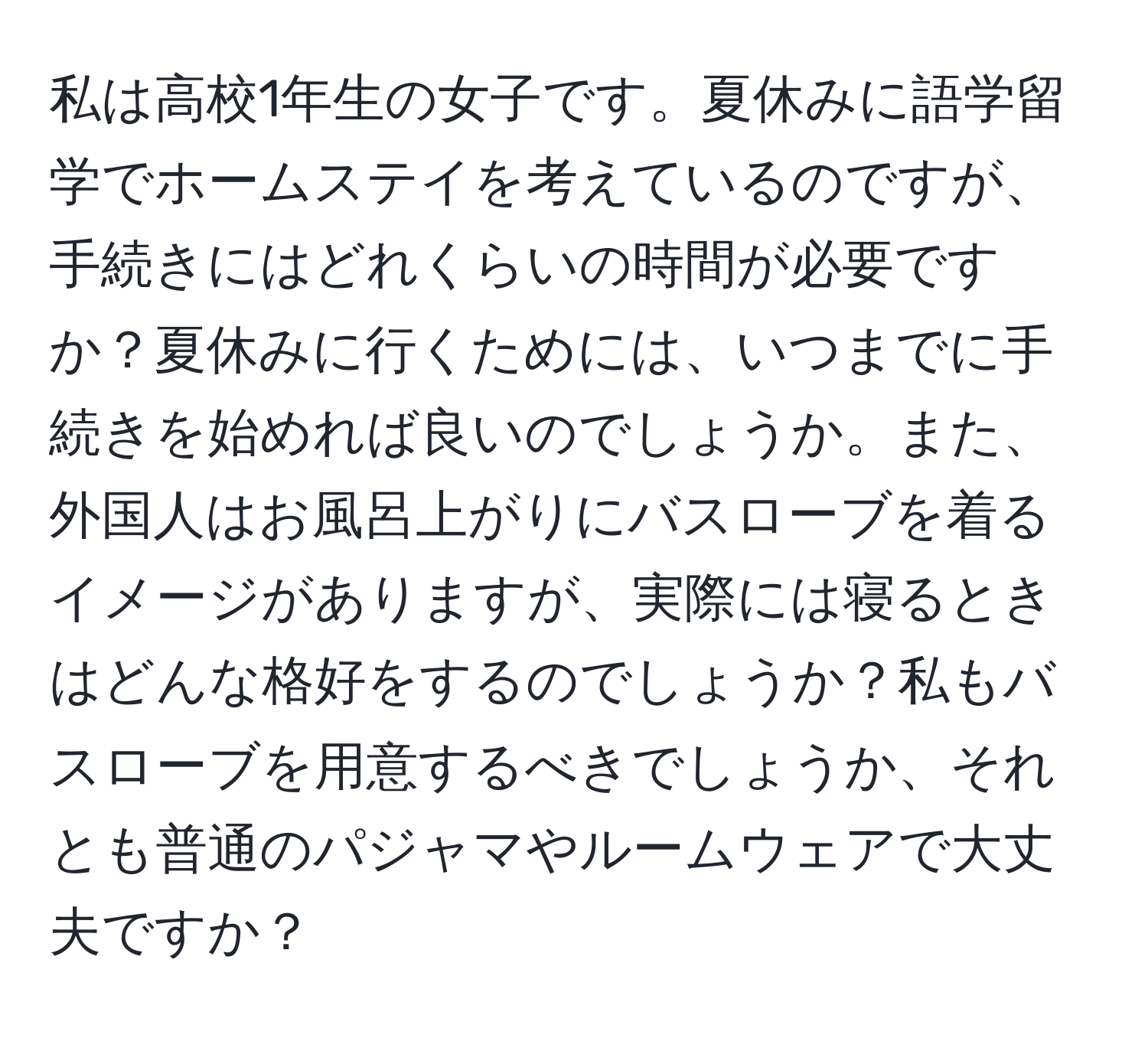 私は高校1年生の女子です。夏休みに語学留学でホームステイを考えているのですが、手続きにはどれくらいの時間が必要ですか？夏休みに行くためには、いつまでに手続きを始めれば良いのでしょうか。また、外国人はお風呂上がりにバスローブを着るイメージがありますが、実際には寝るときはどんな格好をするのでしょうか？私もバスローブを用意するべきでしょうか、それとも普通のパジャマやルームウェアで大丈夫ですか？