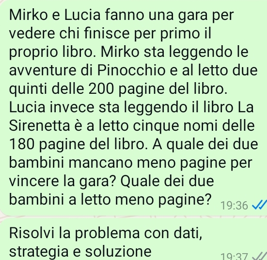 Mirko e Lucia fanno una gara per 
vedere chi finisce per primo il 
proprio libro. Mirko sta leggendo le 
avventure di Pinocchio e al letto due 
quinti delle 200 pagine del libro. 
Lucia invece sta leggendo il libro La 
Sirenetta è a letto cinque nomi delle
180 pagine del libro. A quale dei due 
bambini mancano meno pagine per 
vincere la gara? Quale dei due 
bambini a letto meno pagine? 19:36
Risolvi la problema con dati, 
strategia e soluzione
19· 37