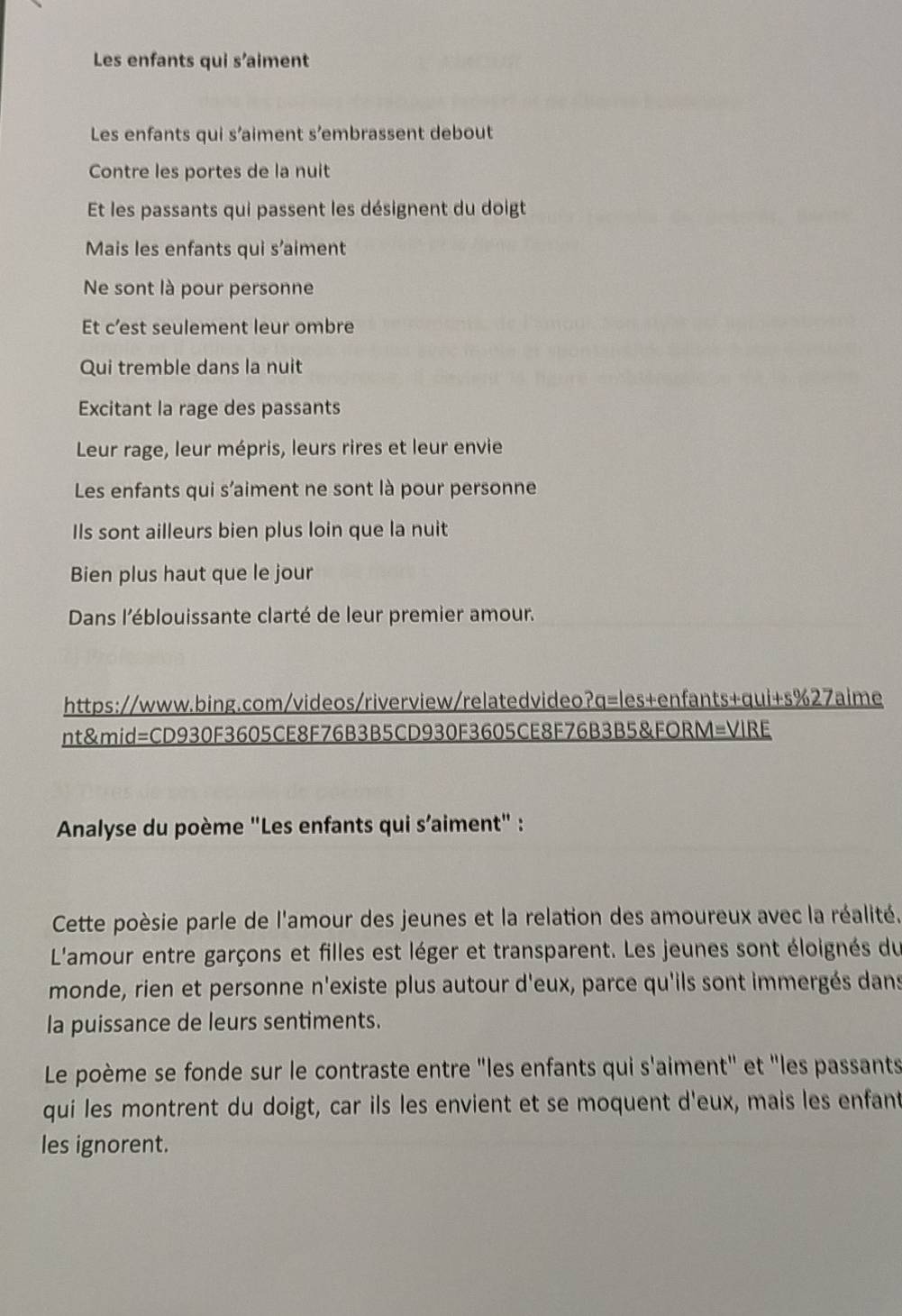 Les enfants qui s’aiment 
Les enfants qui s’aiment s’embrassent debout 
Contre les portes de la nuit 
Et les passants qui passent les désignent du doigt 
Mais les enfants qui s’aiment 
Ne sont là pour personne 
Et c’est seulement leur ombre 
Qui tremble dans la nuit 
Excitant la rage des passants 
Leur rage, leur mépris, leurs rires et leur envie 
Les enfants qui s’aiment ne sont là pour personne 
Ils sont ailleurs bien plus loin que la nuit 
Bien plus haut que le jour 
Dans l'éblouissante clarté de leur premier amour. 
https://www.bing.com/videos/riverview/relatedvideo?q=les+enfants+qui+s%27aime 
nt&mid=CD930F3605CE8F76B3B5CD930F3605CE8F76B3B5&FORM=VIRE 
Analyse du poème "Les enfants qui s’aiment" : 
Cette poèsie parle de l'amour des jeunes et la relation des amoureux avec la réalité. 
L'amour entre garçons et filles est léger et transparent. Les jeunes sont éloignés du 
monde, rien et personne n'existe plus autour d'eux, parce qu'ils sont immergés dans 
la puissance de leurs sentiments. 
Le poème se fonde sur le contraste entre "les enfants qui s'aiment" et "les passants 
qui les montrent du doigt, car ils les envient et se moquent d'eux, mais les enfant 
les ignorent.