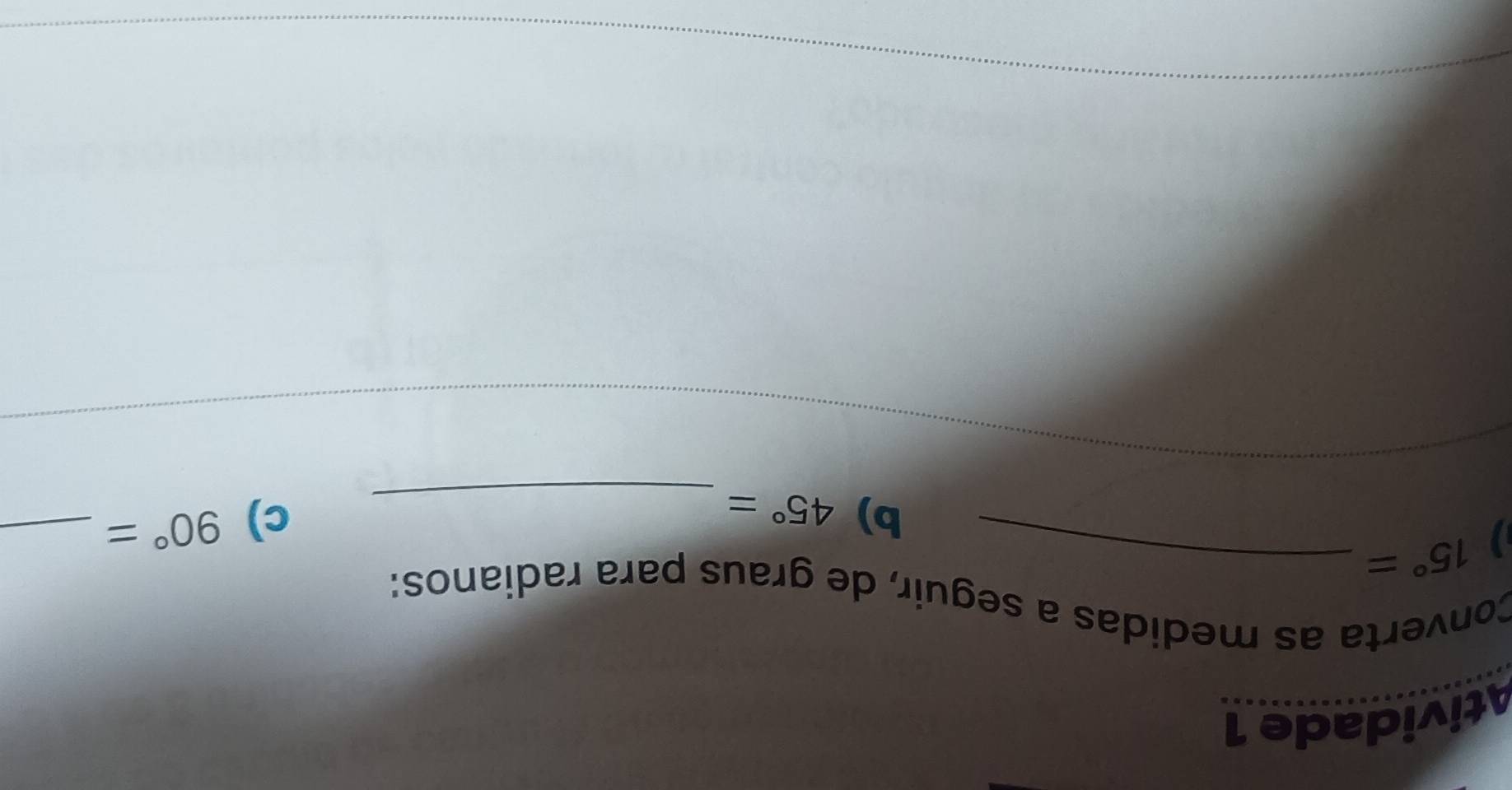 Atividade 1 
Converta as medidas a seguir, de graus para radianos:
15°= _ 
b) 45°= _ 
c) 90°= _ 
_