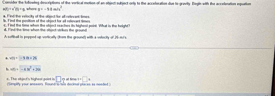 Consider the following descriptions of the vertical motion of an object subject only to the acceleration due to gravity. Begin with the acceleration equation
a(t)=v'(t)=g , where g=-9.8m/s^2
a. Find the velocity of the object for all relevant times 
b. Find the position of the object for all relevant times 
c. Find the time when the object reaches its highest point. What is the height? 
d. Find the time when the object strikes the ground 
A softball is popped up vertically (from the ground) with a velocity of 26 m/s
a. v(t)=-9.8t+26
b. s(t)=-4.9t^2+26t
c. The object's highest point is □ at time t=□ s
(Simplify your answers. Round to two decimal places as needed.)