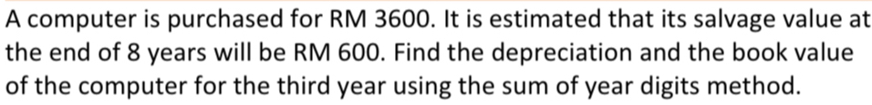 A computer is purchased for RM 3600. It is estimated that its salvage value at 
the end of 8 years will be RM 600. Find the depreciation and the book value 
of the computer for the third year using the sum of year digits method.