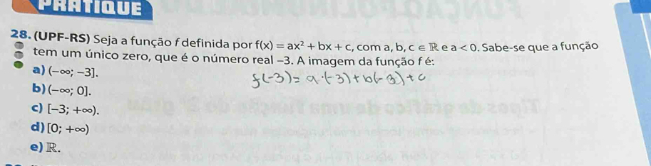 PRATiQUE
28. (UPF-RS) Seja a função f definida por f(x)=ax^2+bx+c , com a, b . c∈ R e a<0</tex> . Sabe-se que a função
tem um único zero, que é o número real -3. A imagem da função f é:
a) (-∈fty ;-3].
b) (-∈fty ;0].
c) [-3;+∈fty ).
d) [0;+∈fty )
e) R.