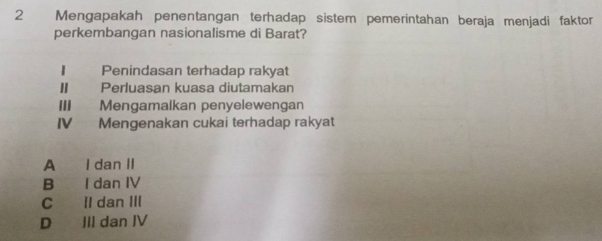 Mengapakah penentangan terhadap sistem pemerintahan beraja menjadi faktor
perkembangan nasionalisme di Barat?
Penindasan terhadap rakyat
Perluasan kuasa diutamakan
III Mengamalkan penyelewengan
IV Mengenakan cukai terhadap rakyat
A I dan II
B I dan IV
C II dan III
D III dan IV