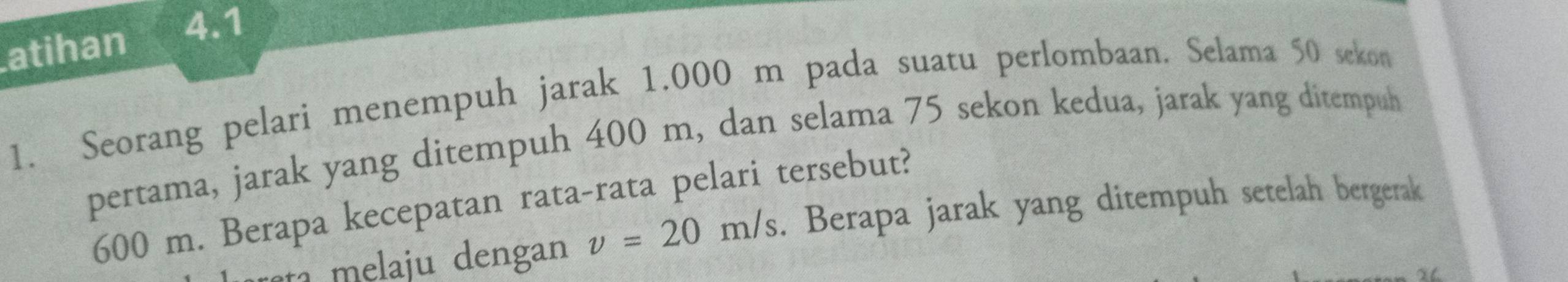 atihan 
4.1 
1. Seorang pelari menempuh jarak 1,000 m pada suatu perlombaan. Selama 50 sekon 
pertama, jarak yang ditempuh 400 m, dan selama 75 sekon kedua, jarak yang ditempuh
600 m. Berapa kecepatan rata-rata pelari tersebut? 
reta melaju dengan v=20m/s. Berapa jarak yang ditempuh setelah bergerak