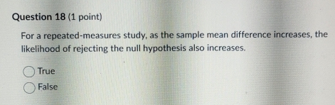 For a repeated-measures study, as the sample mean difference increases, the
likelihood of rejecting the null hypothesis also increases.
True
False