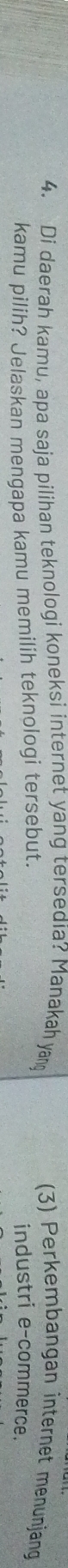Di daerah kamu, apa saja pilihan teknologi koneksi internet yang tersedia? Manakah yand (3) Perkembangan internet menunjang 
kamu pilih? Jelaskan mengapa kamu memilih teknologi tersebut. 
industri e-commerce.