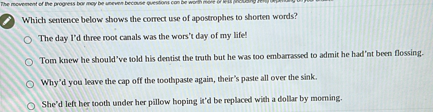 The movement of the progress bar may be uneven because questions can be worth more or less (including 2e18) depenting 
Which sentence below shows the correct use of apostrophes to shorten words?
The day I’d three root canals was the wors’t day of my life!
Tom knew he should’ve told his dentist the truth but he was too embarrassed to admit he had’nt been flossing.
Why’d you leave the cap off the toothpaste again, their’s paste all over the sink.
She’d left her tooth under her pillow hoping it’d be replaced with a dollar by morning.