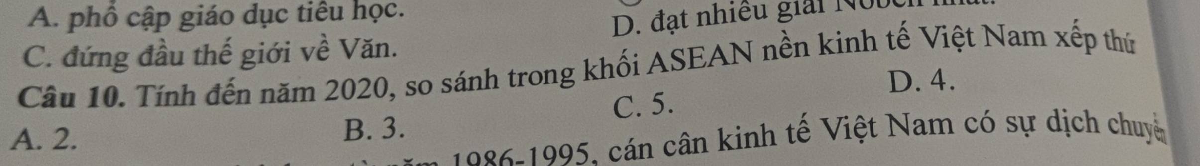 A. phổ cập giáo dục tiêu học.
C. đứng đầu thế giới về Văn. D. đạt nhiều giải Nưbc
Câu 10. Tính đến năm 2020, so sánh trong khối ASEAN nền kinh tế Việt Nam xếp thứ
D. 4.
C. 5.
A. 2. B. 3.
1986-1995, cán cân kinh tế Việt Nam có sự dịch chuy
