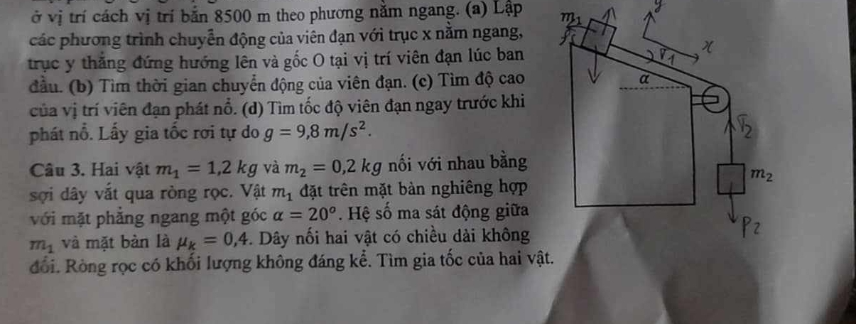 ở vị trí cách vị trí bắn 8500 m theo phương nằm ngang. (a) Lập 
các phương trình chuyển động của viên đạn với trục x nằm ngang,
trục y thắng đứng hướng lên và gốc O tại vị trí viên đạn lúc ban
đầu. (b) Tìm thời gian chuyển động của viên đạn. (c) Tìm độ cao
của vị trí viên đạn phát nổ. (d) Tìm tốc độ viên đạn ngay trước khi
phát nổ. Lấy gia tốc rơi tự do g=9,8m/s^2.
Câu 3. Hai vật m_1=1,2kg và m_2=0,2kg nối với nhau bằng
sợi dây vắt qua ròng rọc. Vật m_1 đặt trên mặt bàn nghiêng hợp
với mặt phẳng ngang một góc alpha =20°.  Hệ số ma sát động giữa
m_1 và mặt bàn là mu _k=0,4. Dây nối hai vật có chiều dài không
đổi. Ròng rọc có khối lượng không đáng kể. Tìm gia tốc của hai vậ